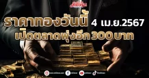 ราคาทองวันนี้ 4 เม.ย.2567 เปิดตลาดพุ่งอีก 300 บาท